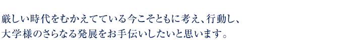 厳しい時代をむかえている今こそともに考え、行動し、大学様のさらなる発展をお手伝いしたいと思います。